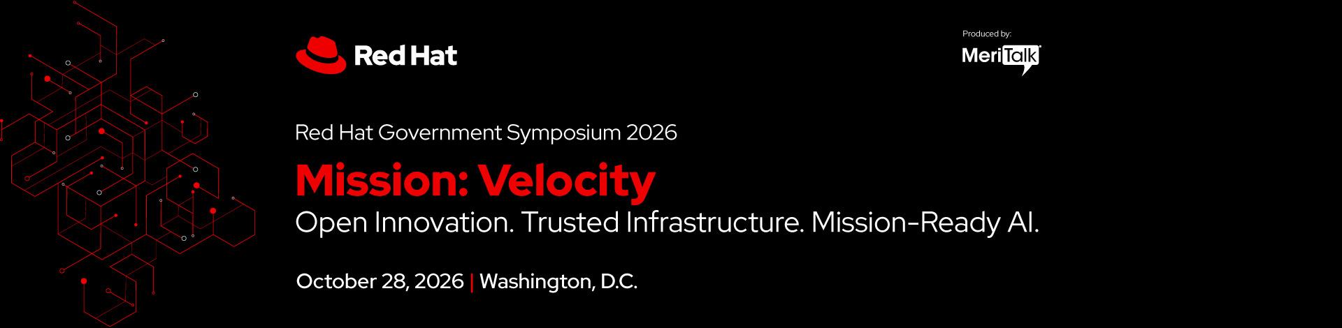 Red Hat Logo. MeriTalk Logo.
Red Hat Government Symposium 2026
Mission: Velocity
Open Innovation. Trusted Infrastructure. Mission-Ready AI.
October 28, 2026 | Washington, D.C.